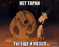 нет таран ты еще и козел
