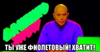  ты уже фиолетовый! хватит!