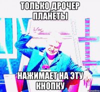 только дрочер планеты нажимает на эту кнопку