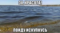 эх, красота! пойду искупнусь