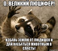 о, великий люцифер! избавь землю от людишек и дай наебаться животным в сласть!