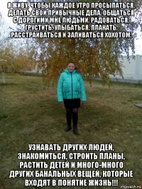 я живу, чтобы каждое утро просыпаться, делать свои привычные дела, общаться с дорогими мне людьми, радоваться, грустить, улыбаться, плакать, расстраиваться и заливаться хохотом. узнавать других людей, знакомиться, строить планы, растить детей и много-много других банальных вещей, которые входят в понятие жизнь!!!