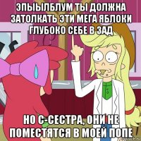 эпыылблум ты должна затолкать эти мега яблоки глубоко себе в зад но с-сестра, они не поместятся в моей попе