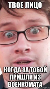 твое лицо когда за тобой пришли из военкомата