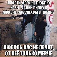 прости ,сори,не люблю игры в сони липну в айфоне, за успехом в погоне любовь нас не лечит, от неё только мерче