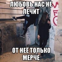 любовь нас не лечит от неё только мерче