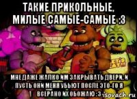 такие прикольные, милые самые-самые :з мне даже жалко им закрывать двери, и пусть они меня убьют после это-го я всерано их обожаю :з
