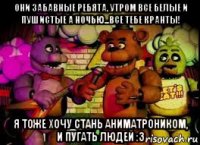 они забавные ребята, утром все белые и пушистые а ночью...все тебе кранты! я тоже хочу стань аниматроником, и пугать людей :з