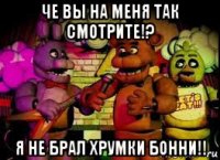 че вы на меня так смотрите!? я не брал хрумки бонни!!