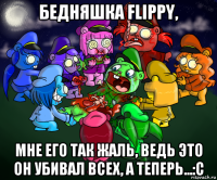 бедняшка flippy, мне его так жаль, ведь это он убивал всех, а теперь...:с