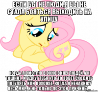 если бы не люди,я бы не стала бояться выходить на улицу когда я смотрю в окно вижу людей аж тошнит, и вдруг тебя кто-то зовет сходить погулять или похожее, когда я ненавижу весь мир, и не только по этой причины...