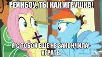 рейнбоу, ты как игрушка! я с тобой еще не закончила - играть.