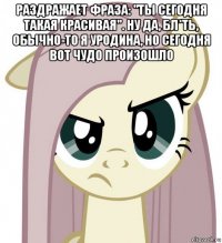 раздражает фраза: "ты сегодня такая красивая". ну да, бл*ть, обычно-то я уродина, но сегодня вот чудо произошло 