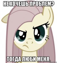 не хочешь проблем? тогда люби меня.