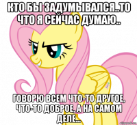 кто бы задумывался..то что я сейчас думаю.. говорю всем что-то другое, что-то доброе, а на самом деле...