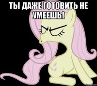 ты даже готовить не умеешь! 