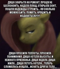 душа закрыта на ремонт, прошу не беспокоить. надела плащ, открыла зонт, пошла надежды строить… ну сколько можно бить, ломать, крушить и издеваться??? душа просила теплоты, просила понимания. душа хотела высоты, и нежного признанья. душа ждала, душа жила… душа летать хотела… теперь сломалась и ушла… искать другое тело…
