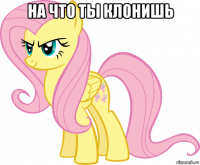 на что ты клонишь 