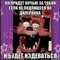 он придет ночью за тобой если не подпишеся на дилеронна и будет издеваться