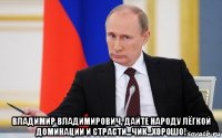  владимир владимирович, дайте народу лёгкой доминации и страсти...чик...хорошо!