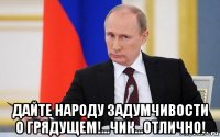  дайте народу задумчивости о грядущем!...чик...отлично!