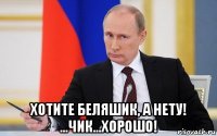  хотите беляшик, а нету! ...чик...хорошо!