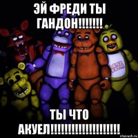 эй фреди ты гандон!!!!!!! ты что акуел!!!!!!!!!!!!!!!!!!!!