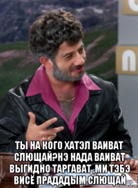  ты на кого хатэл ваиват слющай?нэ нада ваиват выгидно таргават ,ми тэбэ висё прададым слющай