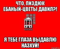 что, пиздюк ебаный-цветы давил?! я тебе глаза выдавлю назхуй!