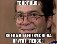 твоё лицо... когда по телеку снова крутят "лексс"!