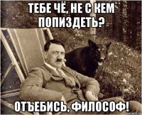 тебе чё, не с кем попиздеть? отъебись, философ!