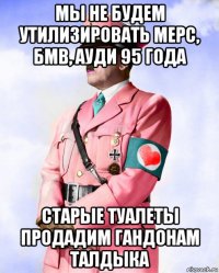 мы не будем утилизировать мерс, бмв, ауди 95 года старые туалеты продадим гандонам талдыка