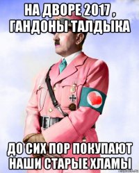 на дворе 2017 , гандоны талдыка до сих пор покупают наши старые хламы