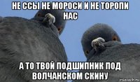 не ссы не мороси и не торопи нас а то твой подшипник под волчанском скину