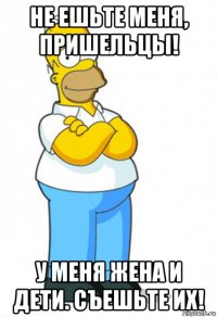 не ешьте меня, пришельцы! у меня жена и дети. съешьте их!