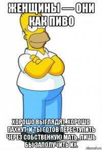женщины — они как пиво хорошо выглядят, хорошо пахнут, и ты готов переступить через собственную мать, лишь бы заполучить их.