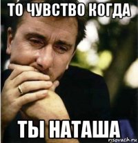 то чувство когда ты наташа
