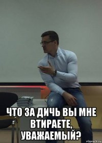  что за дичь вы мне втираете, уважаемый?