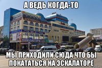 а ведь когда-то мы приходили сюда что бы покататься на эскалаторе