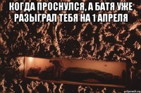 когда проснулся, а батя уже разыграл тебя на 1 апреля 