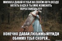милая,а давай я тебя на своём авто,везде катать буду,а ты мне изменять перестанешь??? конечно давай,любимый!!!иди обниму тебя скорей...