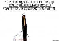 у тебе є борода, і ми скажемо тобі, що бачили більш видатні і важливі досягнення, ніж оволосіння на обличчі. 
