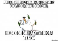 дивно, але людина, яка не розуміє того,про що ти їй говориш, не себе вважає тупою, а тебе...