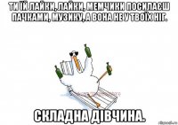 ти їй лайки, лайки, мемчики посилаєш пачками, музику, а вона не у твоїх ніг. складна дівчина.