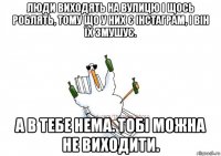 люди виходять на вулицю і щось роблять, тому що у них є інстаграм, і він їх змушує. а в тебе нема. тобі можна не виходити.