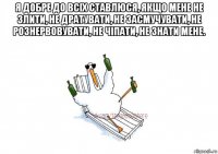 я добре до всіх ставлюся, якщо мене не злити, не дратувати, не засмучувати, не рознервовувати, не чіпати, не знати мене. 