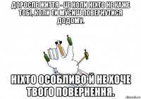 доросле життя - це коли ніхто не каже тобі, коли ти мусиш повернутися додому. ніхто особливо й не хоче твого повернення.
