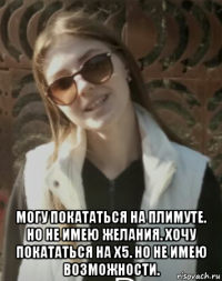  могу покататься на плимуте. но не имею желания. хочу покататься на х5. но не имею возможности.