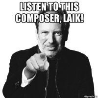 listen to this composer, laik! 