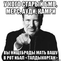 у кого старый бмв, мерс, ауди, камри вы нищеброды мать вашу в рот ибал <талдыкорган>